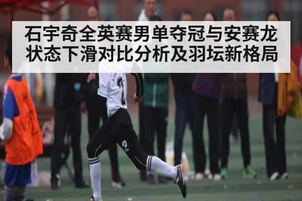 石宇奇全英赛男单夺冠与安赛龙状态下滑对比分析及羽坛新格局