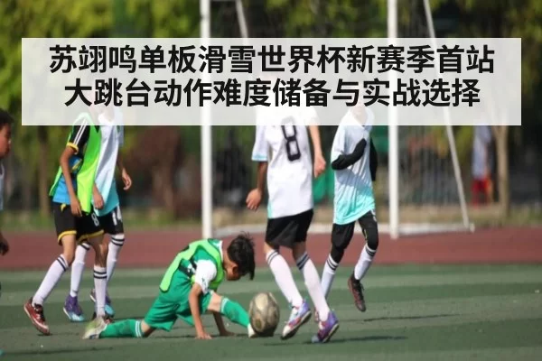 苏翊鸣单板滑雪世界杯新赛季首站大跳台动作难度储备与实战选择